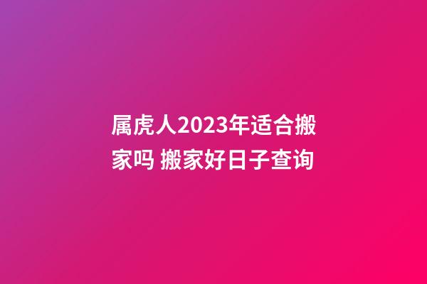 属虎人2023年适合搬家吗 搬家好日子查询